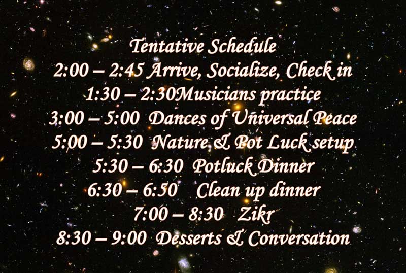 Tentative Schedule 2:00 – 2:45 Arrival, Enjoying Nature, Meeting people, Checking in 1:30 – 2:30 Musicians practice 3:00 – 5:00 Dances of Universal Peace 5:00 – 5:30 Group photo, Free time in Nature & Pot Luck setup 5:30 – 6:30 Circle for Grace & Dinner by the lake on the cottage porch 6:30 – 6:50 Clean up dinner & come to the house 7:00 – 8:30 Zikr* 8:30 – 9:00 Desserts & Conversation